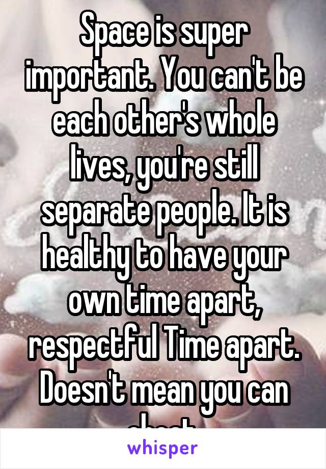 Space is super important. You can't be each other's whole lives, you're still separate people. It is healthy to have your own time apart, respectful Time apart. Doesn't mean you can cheat 