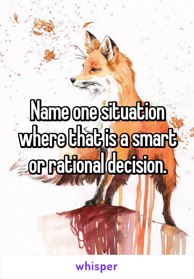 Name one situation where that is a smart or rational decision.