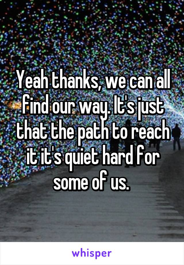 Yeah thanks, we can all find our way. It's just that the path to reach it it's quiet hard for some of us. 