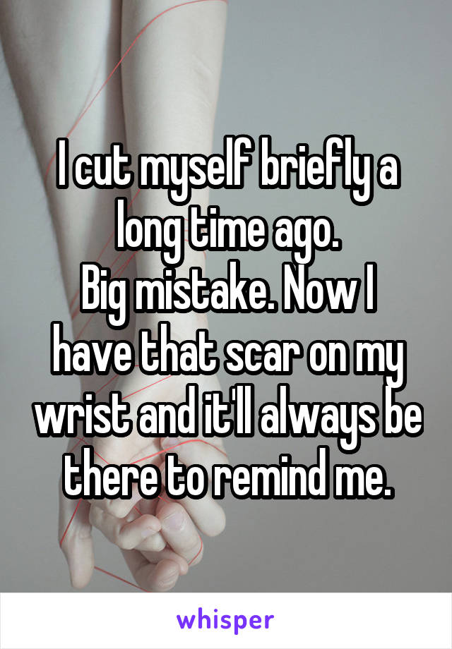 I cut myself briefly a long time ago.
Big mistake. Now I have that scar on my wrist and it'll always be there to remind me.