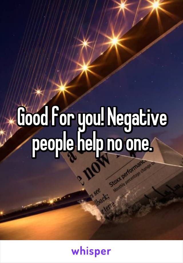 Good for you! Negative people help no one.