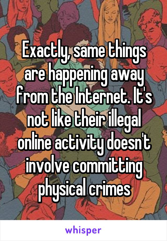 Exactly, same things are happening away from the Internet. It's not like their illegal online activity doesn't involve committing physical crimes