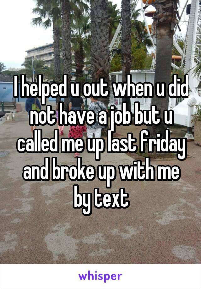 I helped u out when u did not have a job but u called me up last friday and broke up with me by text