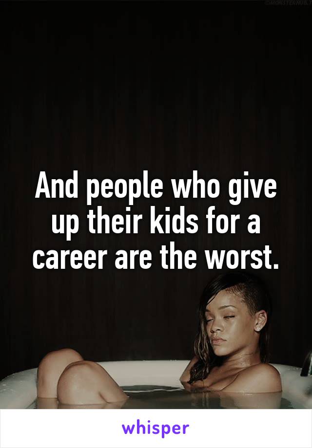 And people who give up their kids for a career are the worst.