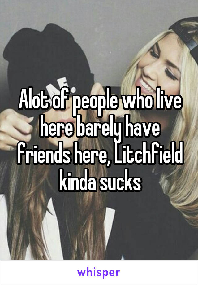 Alot of people who live here barely have friends here, Litchfield kinda sucks