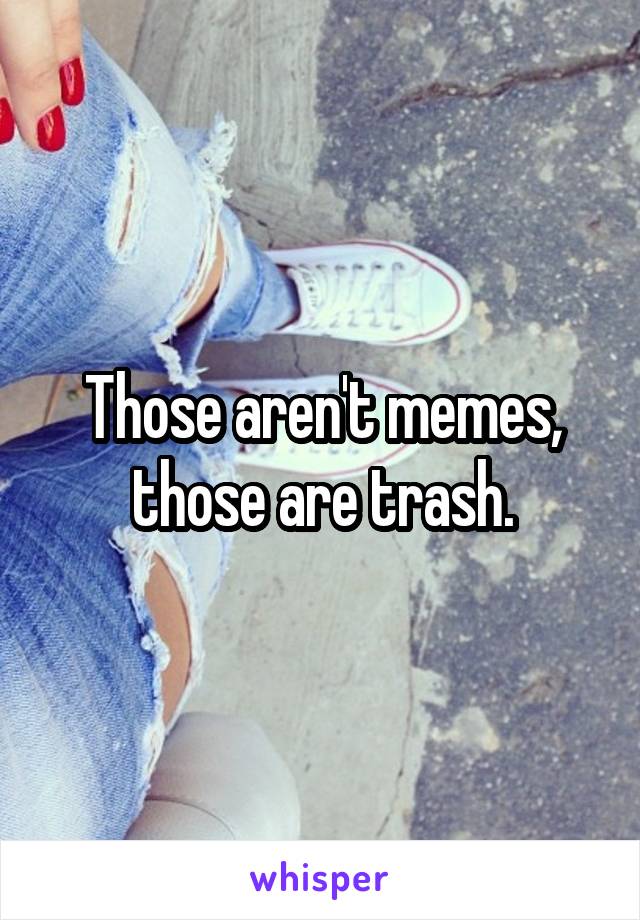 Those aren't memes, those are trash.