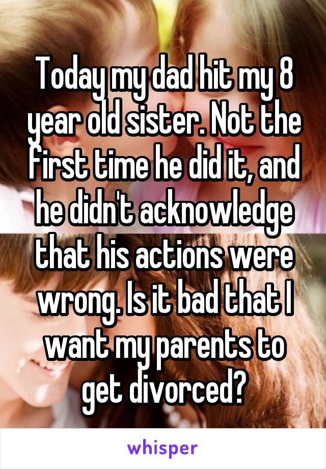 Today my dad hit my 8 year old sister. Not the first time he did it, and he didn't acknowledge that his actions were wrong. Is it bad that I want my parents to get divorced?