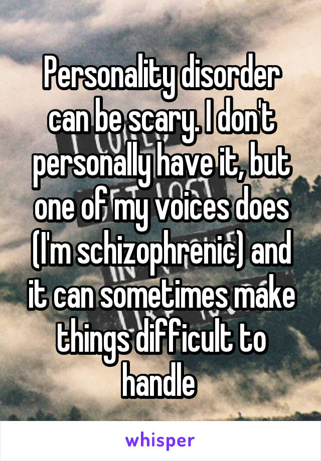 Personality disorder can be scary. I don't personally have it, but one of my voices does (I'm schizophrenic) and it can sometimes make things difficult to handle 