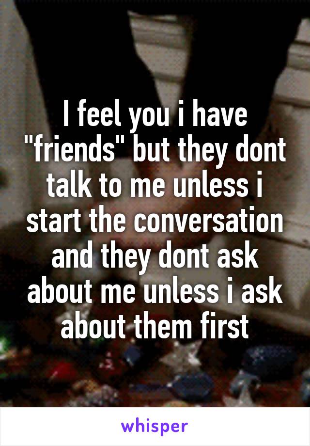 I feel you i have "friends" but they dont talk to me unless i start the conversation and they dont ask about me unless i ask about them first