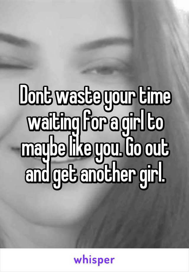 Dont waste your time waiting for a girl to maybe like you. Go out and get another girl.