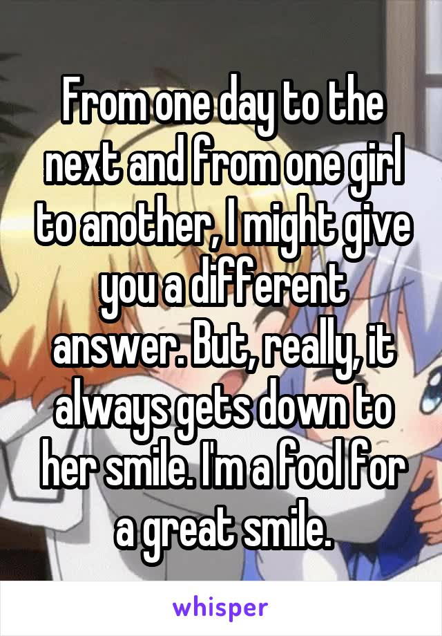 From one day to the next and from one girl to another, I might give you a different answer. But, really, it always gets down to her smile. I'm a fool for a great smile.