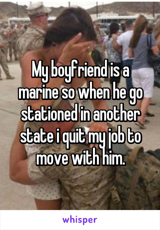 My boyfriend is a marine so when he go stationed in another state i quit my job to move with him.