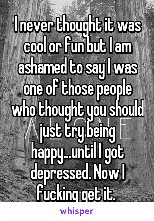 I never thought it was cool or fun but I am ashamed to say I was one of those people who thought you should just try being happy...until I got depressed. Now I fucking get it. 