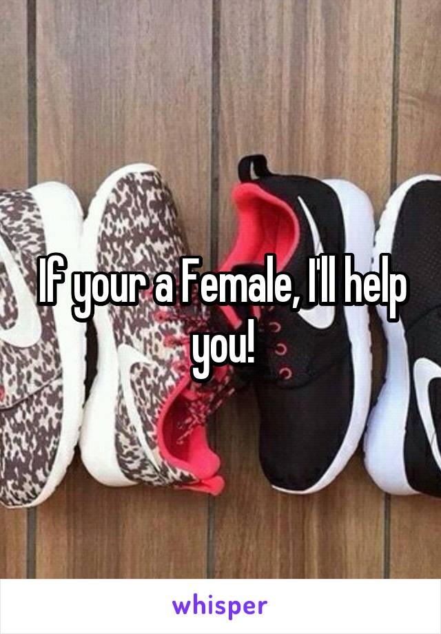 If your a Female, I'll help you!