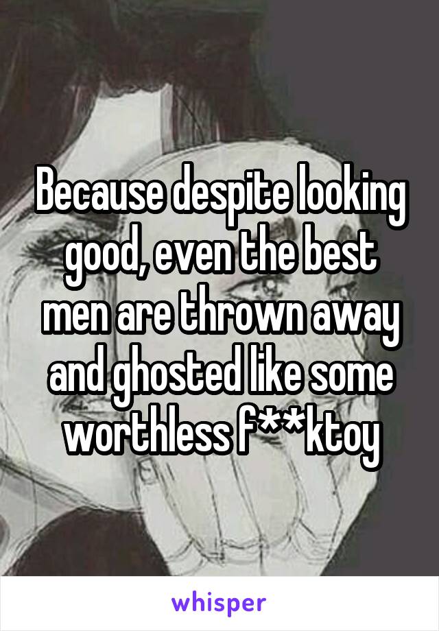 Because despite looking good, even the best men are thrown away and ghosted like some worthless f**ktoy