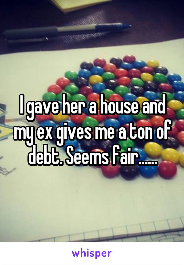I gave her a house and my ex gives me a ton of debt. Seems fair......