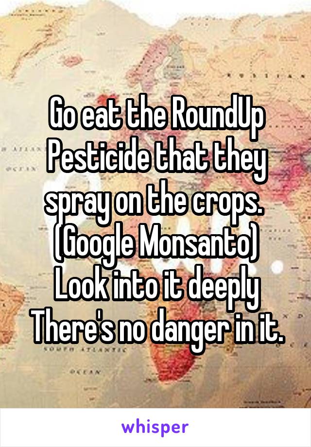 Go eat the RoundUp
Pesticide that they spray on the crops. 
(Google Monsanto)
Look into it deeply
There's no danger in it.