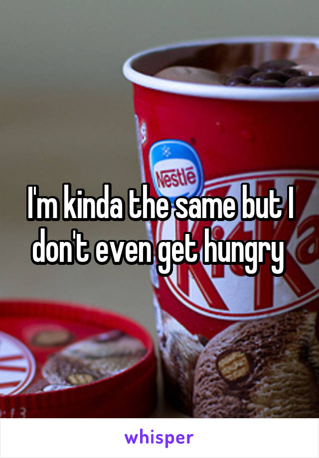 I'm kinda the same but I don't even get hungry 
