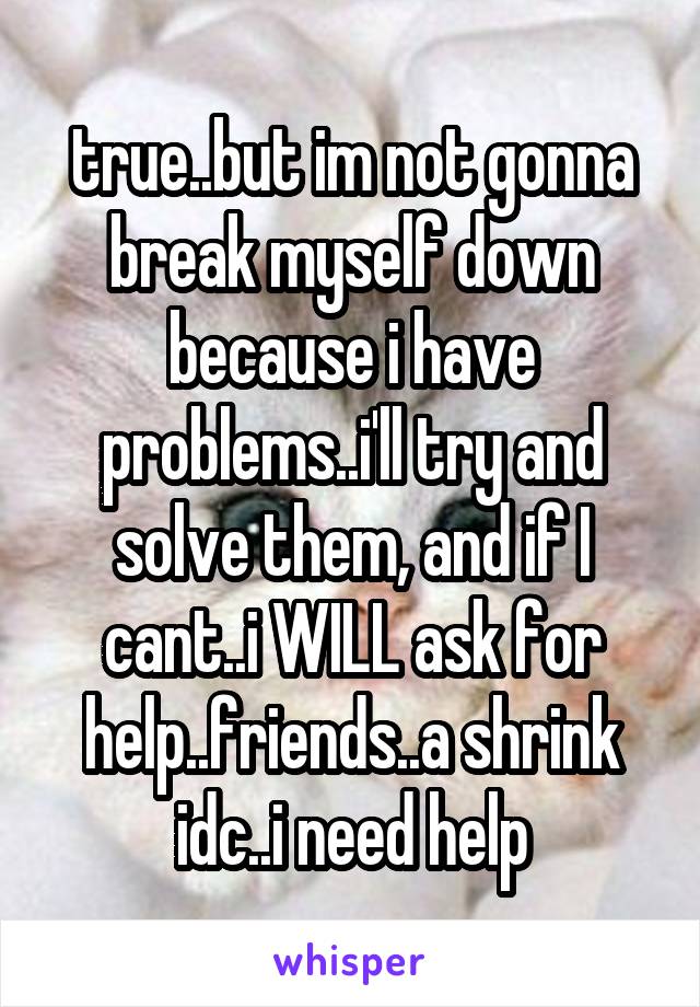 true..but im not gonna break myself down because i have problems..i'll try and solve them, and if I cant..i WILL ask for help..friends..a shrink idc..i need help