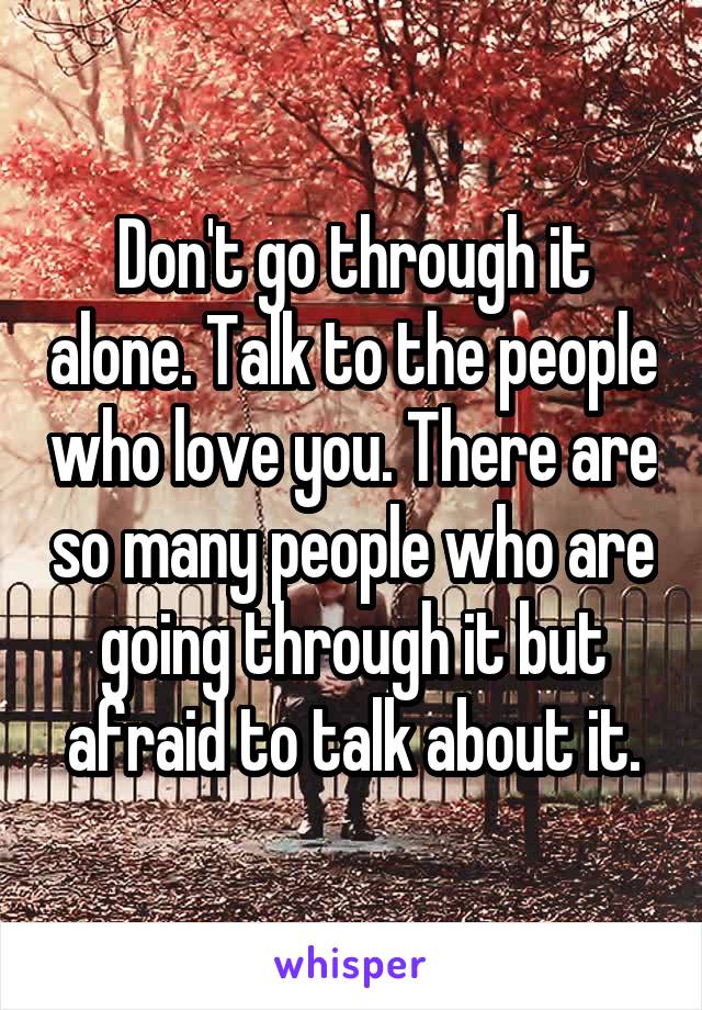 Don't go through it alone. Talk to the people who love you. There are so many people who are going through it but afraid to talk about it.