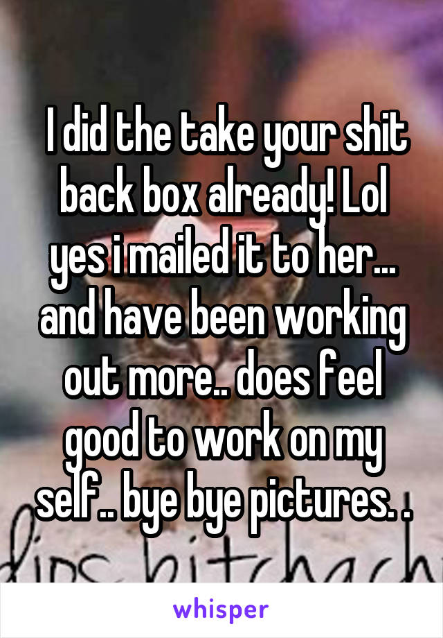  I did the take your shit back box already! Lol yes i mailed it to her... and have been working out more.. does feel good to work on my self.. bye bye pictures. .