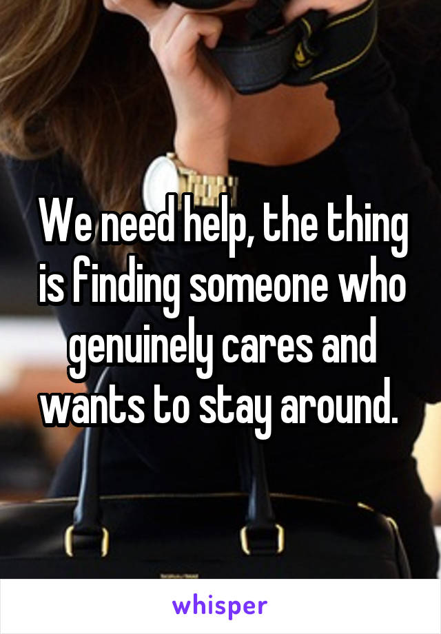 We need help, the thing is finding someone who genuinely cares and wants to stay around. 