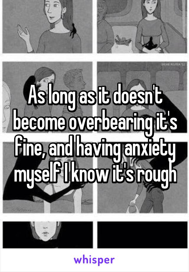 As long as it doesn't become overbearing it's fine, and having anxiety myself I know it's rough