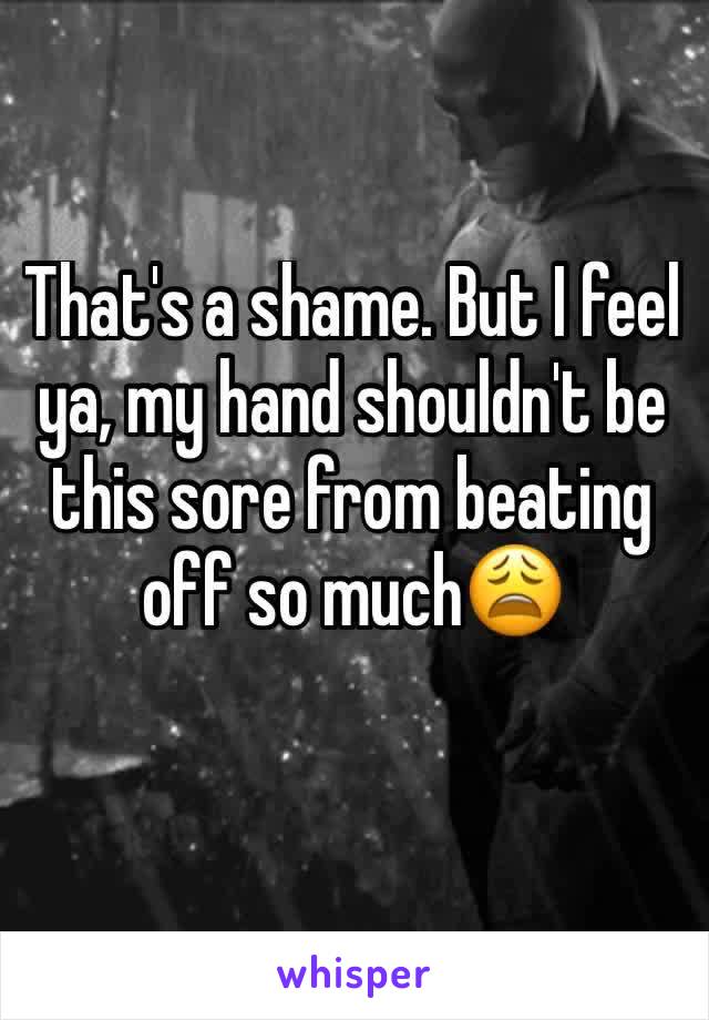 That's a shame. But I feel ya, my hand shouldn't be this sore from beating off so much😩