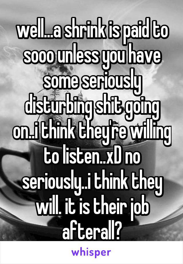 well...a shrink is paid to sooo unless you have some seriously disturbing shit going on..i think they're willing to listen..xD no seriously..i think they will. it is their job afterall?