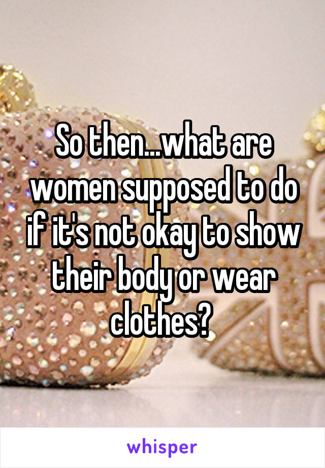 So then...what are women supposed to do if it's not okay to show their body or wear clothes? 