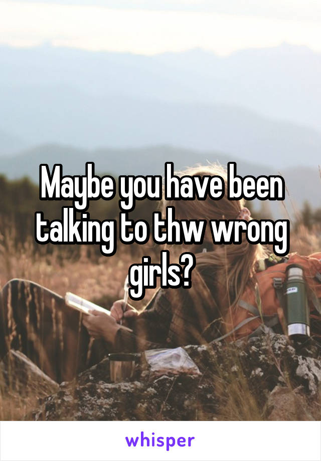 Maybe you have been talking to thw wrong girls?