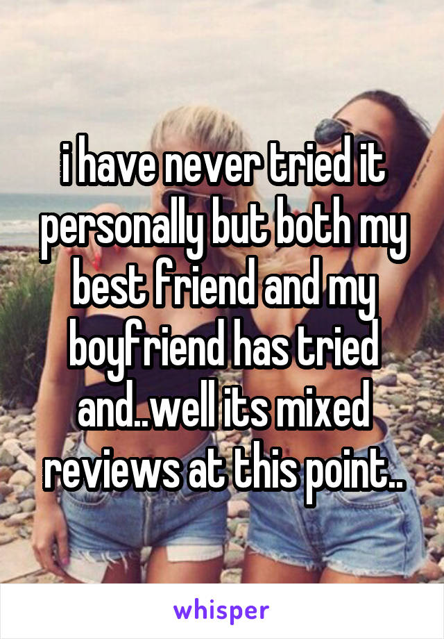 i have never tried it personally but both my best friend and my boyfriend has tried and..well its mixed reviews at this point..