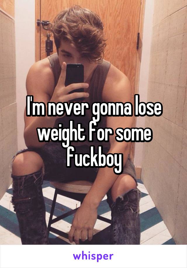 I'm never gonna lose weight for some fuckboy