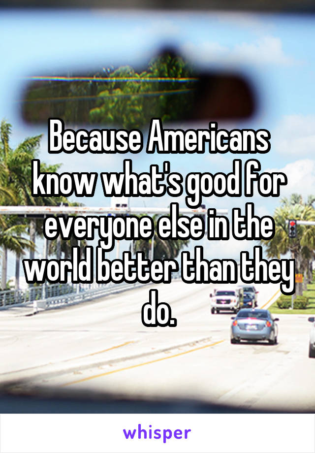 Because Americans know what's good for everyone else in the world better than they do.