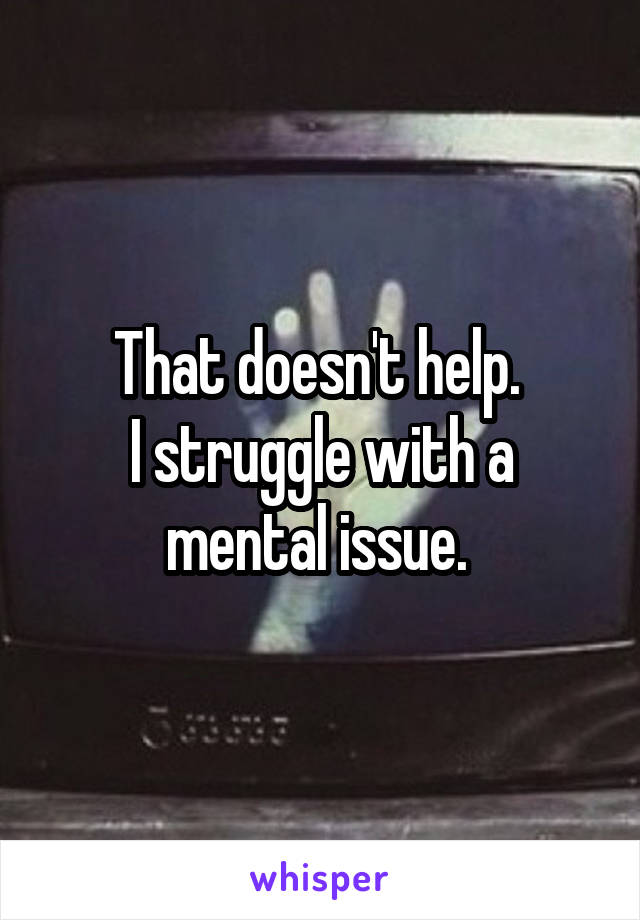 That doesn't help. 
I struggle with a mental issue. 