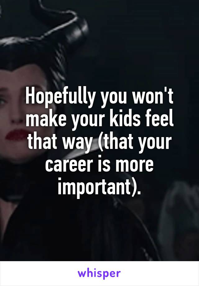 Hopefully you won't make your kids feel that way (that your career is more important).