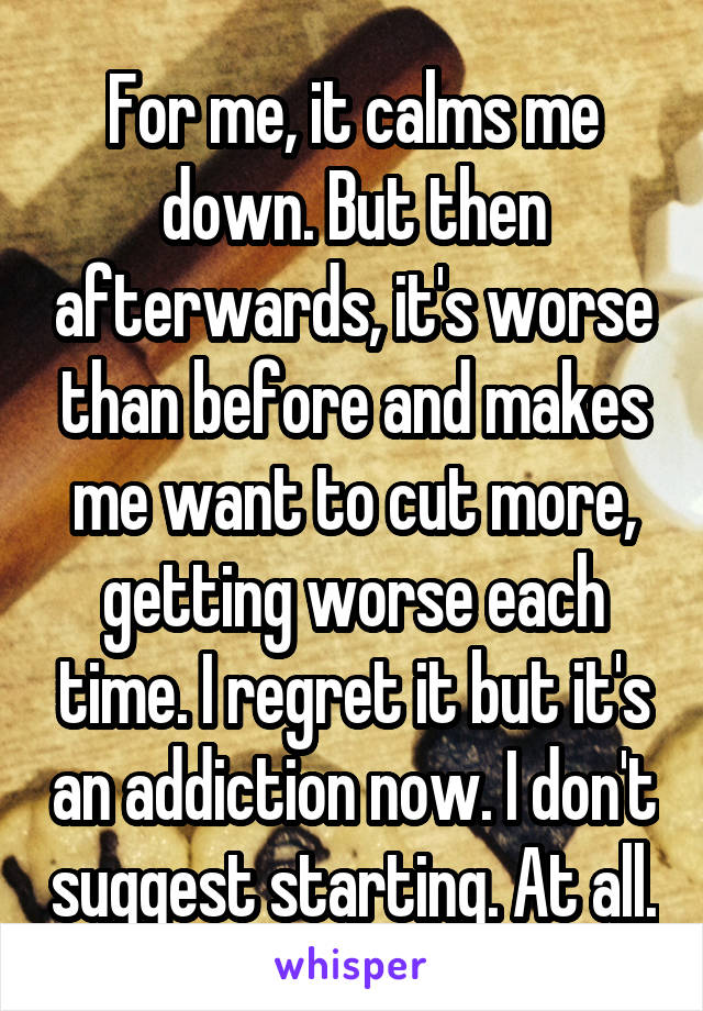 For me, it calms me down. But then afterwards, it's worse than before and makes me want to cut more, getting worse each time. I regret it but it's an addiction now. I don't suggest starting. At all.