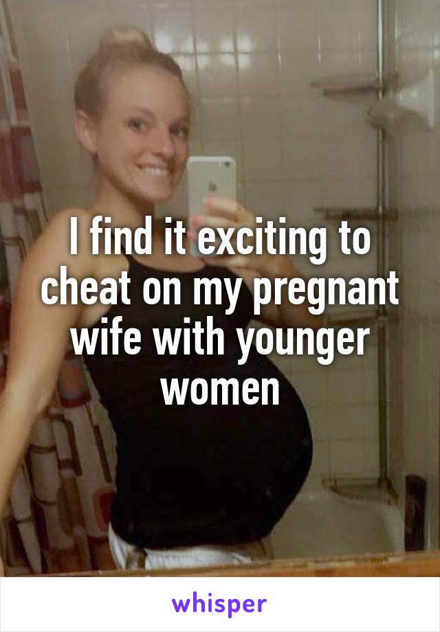 I find it exciting to cheat on my pregnant wife with younger women