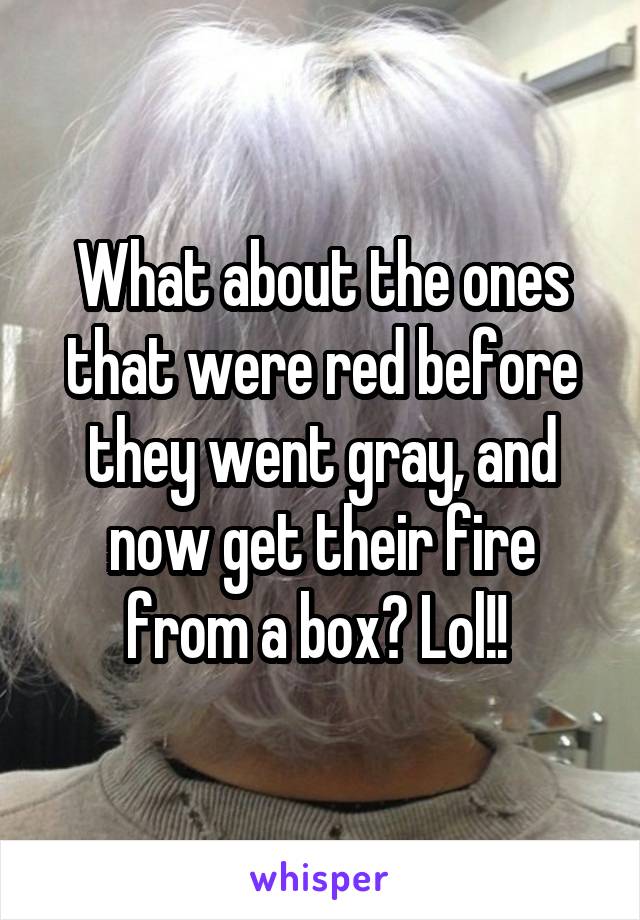 What about the ones that were red before they went gray, and now get their fire from a box? Lol!! 