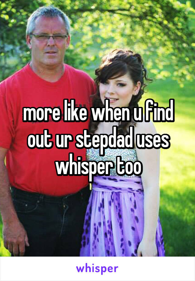 more like when u find out ur stepdad uses whisper too