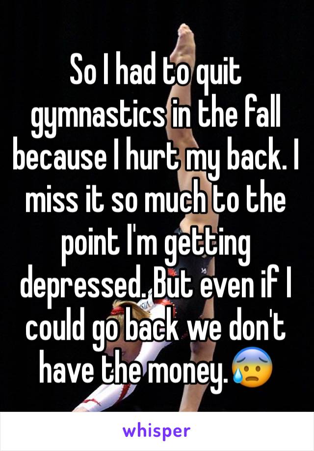 So I had to quit gymnastics in the fall because I hurt my back. I miss it so much to the point I'm getting depressed. But even if I could go back we don't have the money.😰