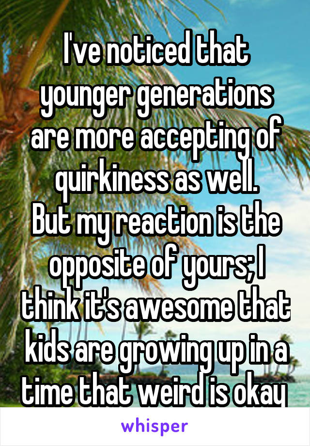 I've noticed that younger generations are more accepting of quirkiness as well.
But my reaction is the opposite of yours; I think it's awesome that kids are growing up in a time that weird is okay 