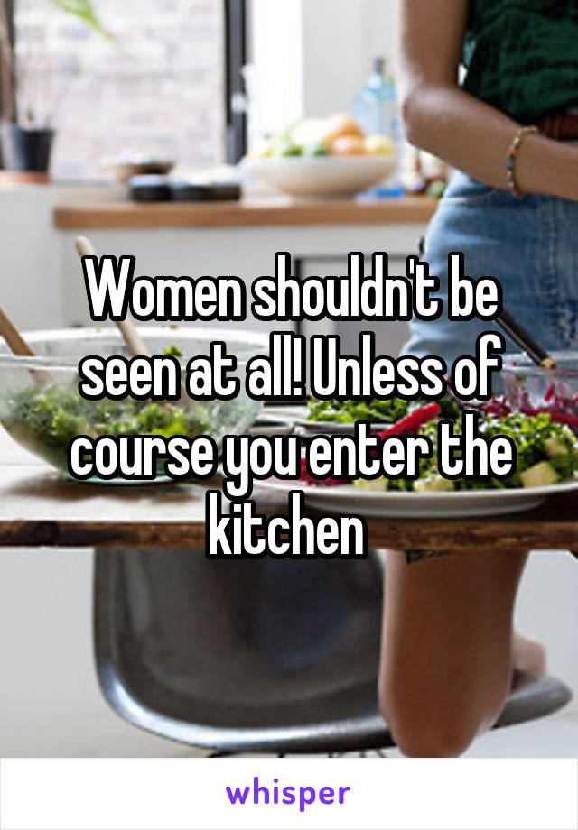 Women shouldn't be seen at all! Unless of course you enter the kitchen 