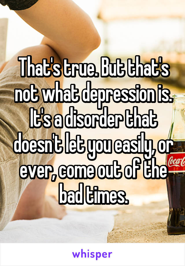 That's true. But that's not what depression is. It's a disorder that doesn't let you easily, or ever, come out of the bad times.