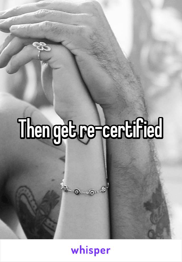 Then get re-certified 