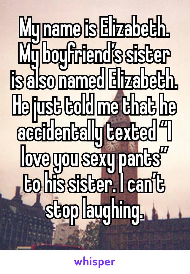 My name is Elizabeth. My boyfriend’s sister is also named Elizabeth. He just told me that he accidentally texted “I love you sexy pants” to his sister. I can’t stop laughing.