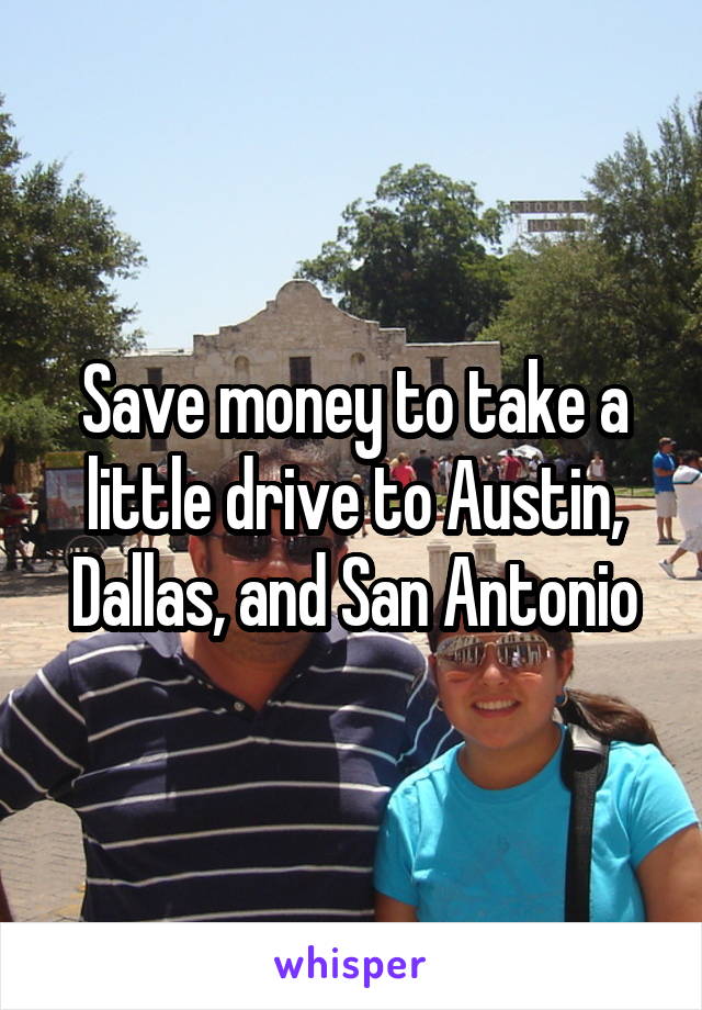 Save money to take a little drive to Austin, Dallas, and San Antonio