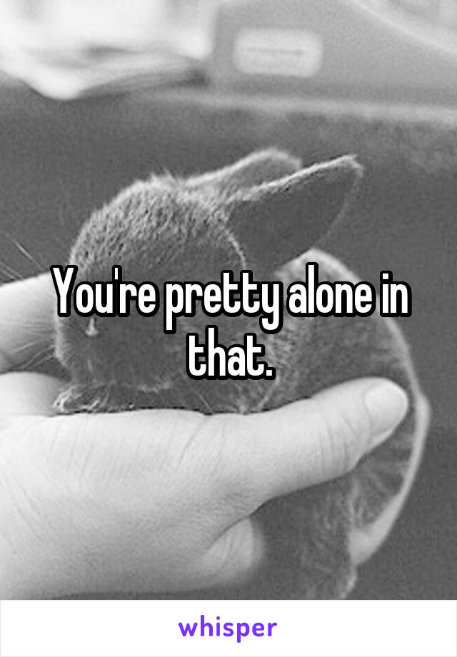 You're pretty alone in that.