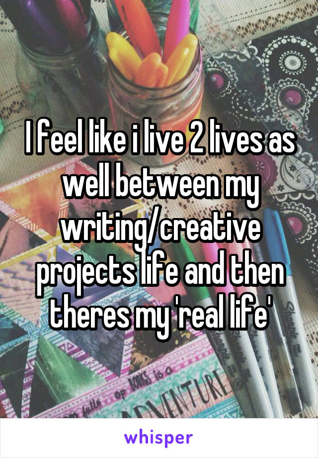 I feel like i live 2 lives as well between my writing/creative projects life and then theres my 'real life'