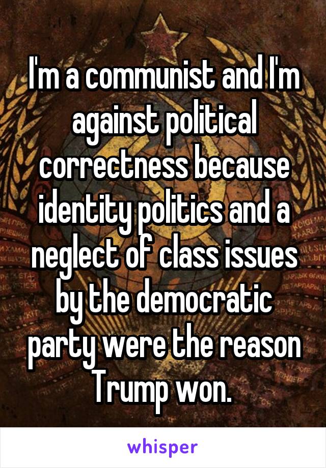 I'm a communist and I'm against political correctness because identity politics and a neglect of class issues by the democratic party were the reason Trump won. 